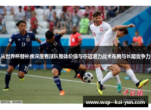 从世界杯替补席深度看球队整体价值与夺冠潜力战术布局与长期竞争力