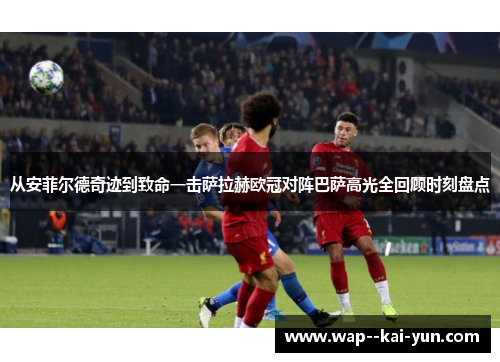 从安菲尔德奇迹到致命一击萨拉赫欧冠对阵巴萨高光全回顾时刻盘点