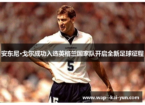 安东尼·戈尔成功入选英格兰国家队开启全新足球征程