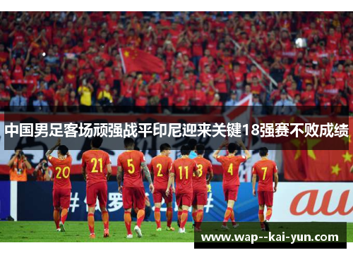 中国男足客场顽强战平印尼迎来关键18强赛不败成绩