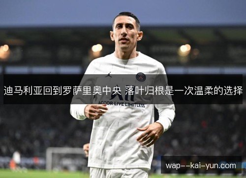 迪马利亚回到罗萨里奥中央 落叶归根是一次温柔的选择